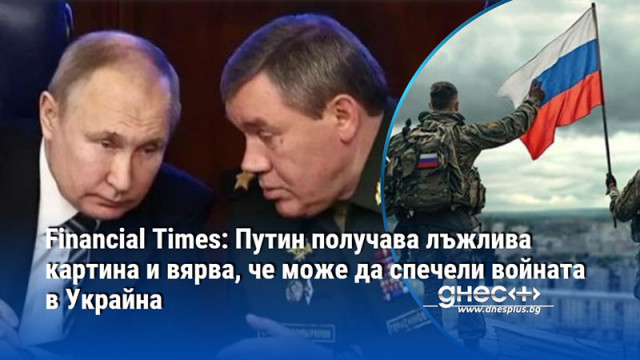 Financial Times: Путин получава лъжлива картина и вярва, че може да спечели войната в Украйна