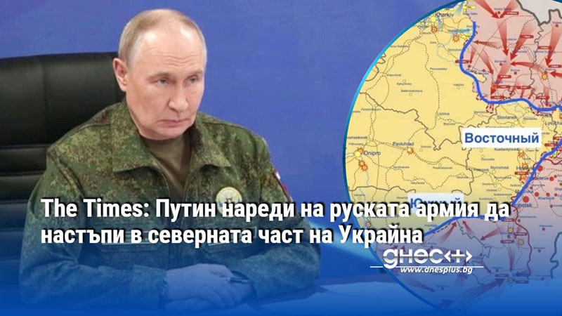 The Times: Путин нареди на руската армия да настъпи в северната част на Украйна