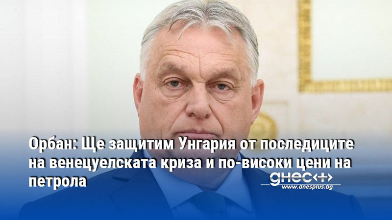 Орбан: Ще защитим Унгария от последиците на венецуелската криза и по-високи цени на петрола