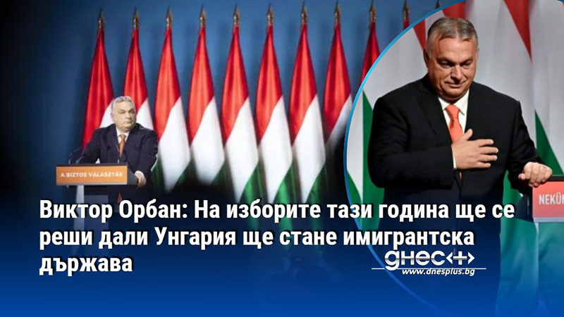 Виктор Орбан: На изборите тази година ще се реши дали Унгария ще стане имигрантска държава