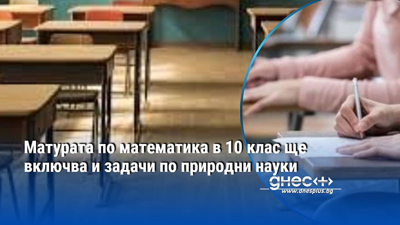Матурата по математика в 10 клас ще включва и задачи по природни науки