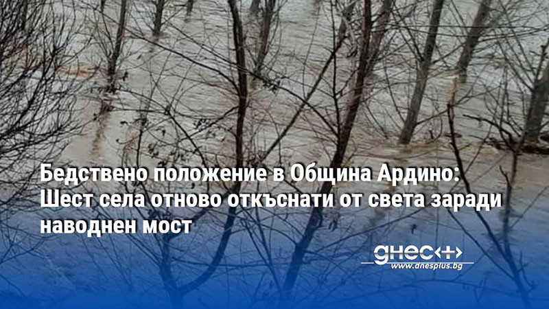 Бедствено положение в Община Ардино: Шест села отново откъснати от света заради наводнен мост