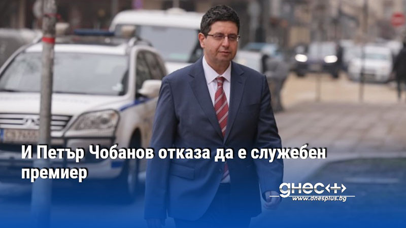 И Петър Чобанов отказа да е служебен премиер