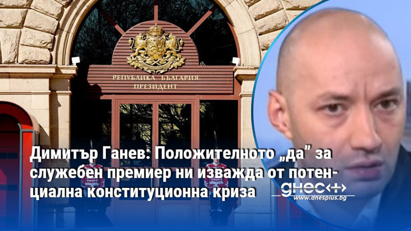 Димитър Ганев: Положителното „да” за служебен премиер ни изважда от потенциална конституционна криза
