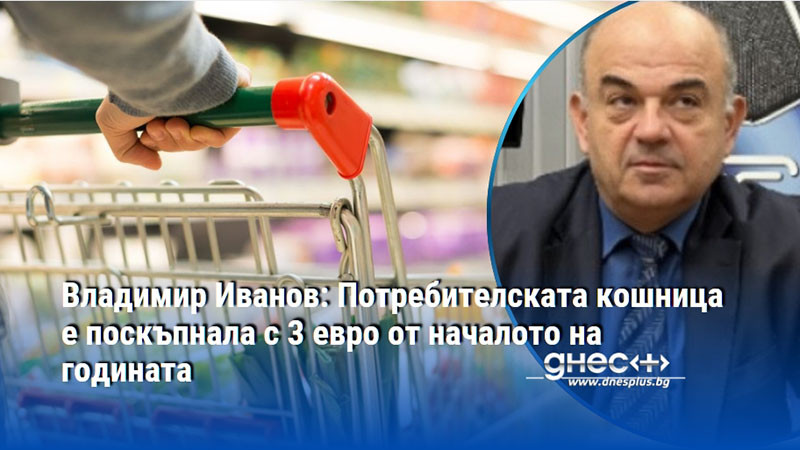 Владимир Иванов: Потребителската кошница е поскъпнала с 3 евро от началото на годината