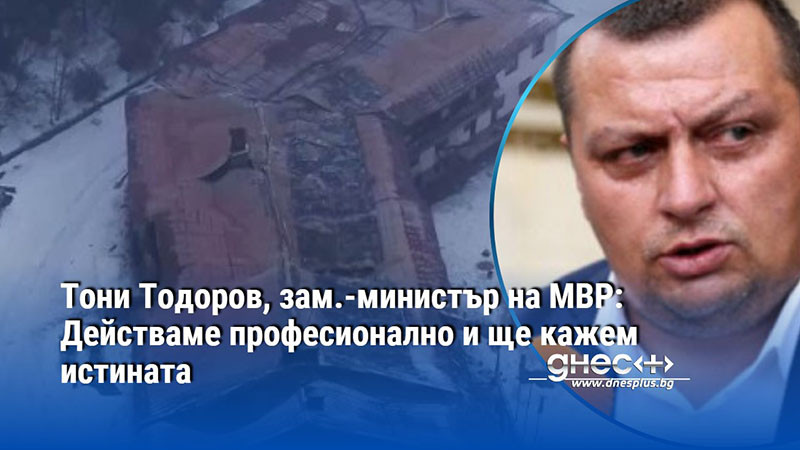 Тони Тодоров, зам.-министър на МВР: Действаме професионално и ще кажем истината