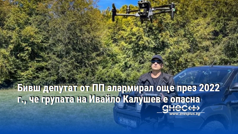 Бивш депутат от ПП алармирал още през 2022 г., че групата на Ивайло Калушев е опасна
