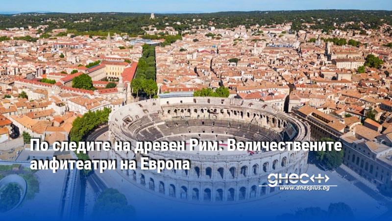 По следите на древен Рим: Величествените амфитеатри на Европа
