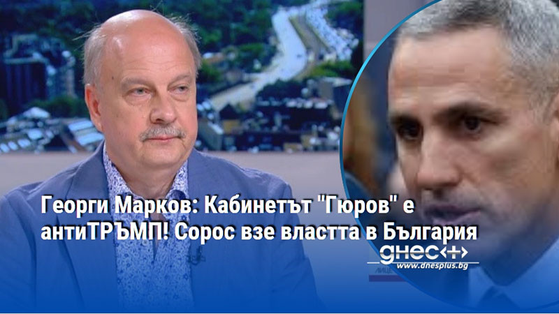 Георги Марков: Кабинетът "Гюров" е антиТРЪМП! Сорос взе властта в България