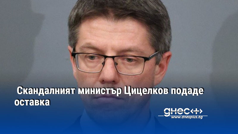 Скандалният министър Цицелков подаде оставка