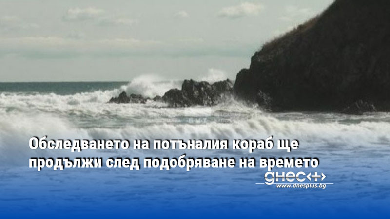 Обследването на потъналия кораб ще продължи след подобряване на времето