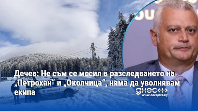 Дечев: Не съм се месил в разследването на „Петрохан“ и „Околчица“, няма да уволнявам екипа