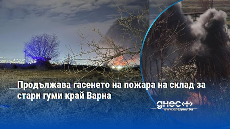 Продължава гасенето на пожара на склад за стари гуми край Варна