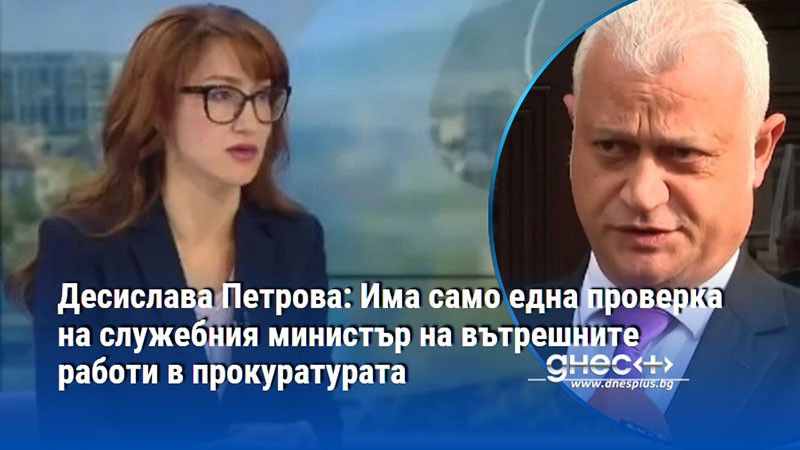 Десислава Петрова: Има само една проверка на служебния министър на вътрешните работи в прокуратурата