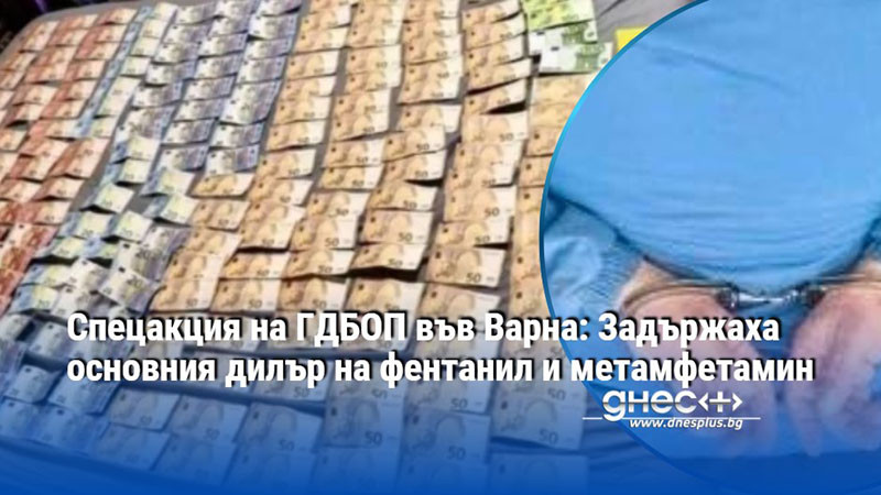 Спецакция на ГДБОП във Варна: Задържаха основния дилър на фентанил и метамфетамин