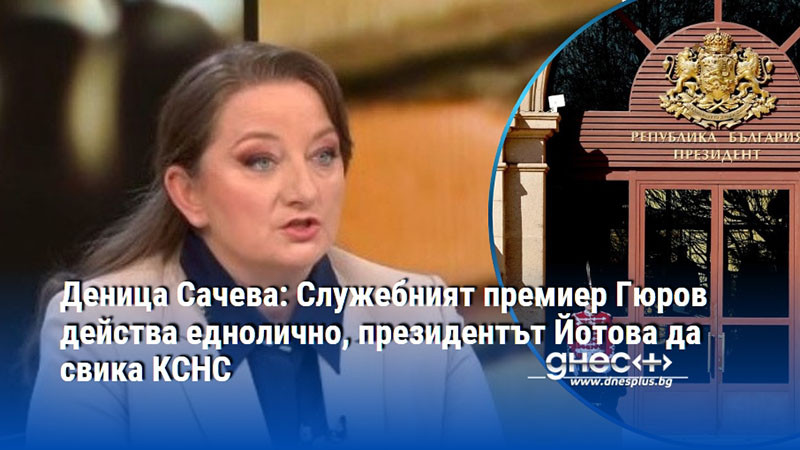 Деница Сачева: Служебният премиер Гюров действа еднолично, президентът Йотова да свика КСНС