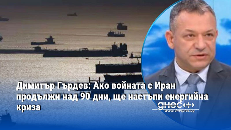 Димитър Гърдев: Ако войната с Иран продължи над 90 дни, ще настъпи енергийна криза