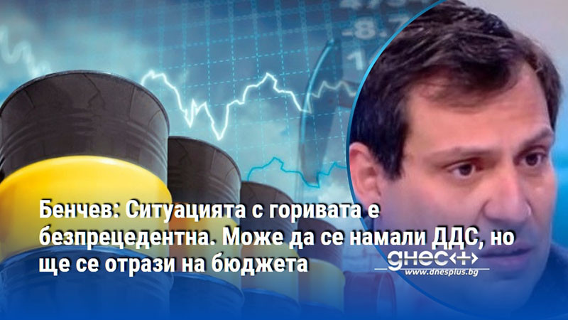 Бенчев: Ситуацията с горивата е безпрецедентна. Може да се намали ДДС, но ще се отрази на бюджета