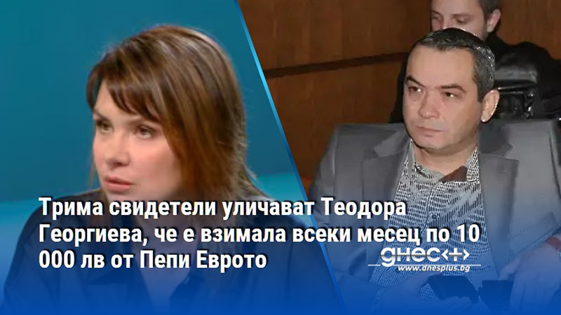 Трима свидетели уличават Теодора Георгиева, че е взимала всеки месец по 10 000 лв от Пепи Еврото