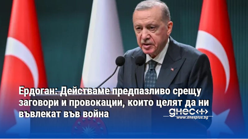 Ердоган: Действаме предпазливо срещу заговори и провокации, които целят да ни въвлекат във война