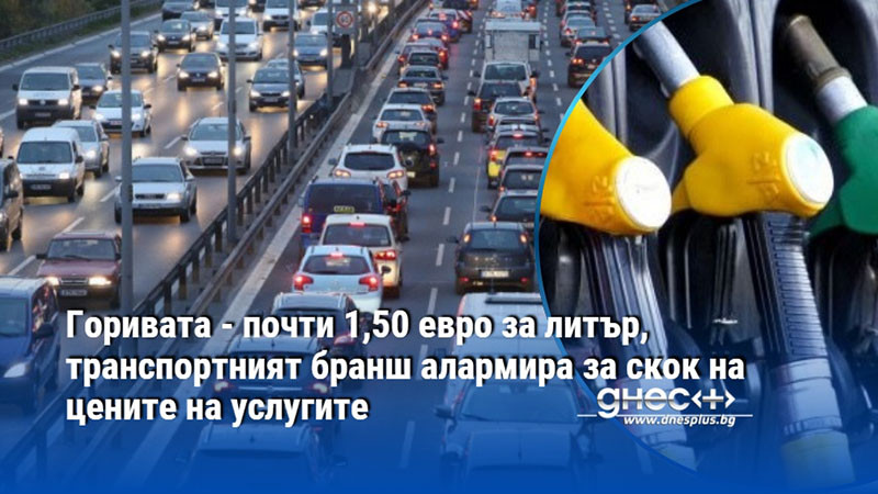 Горивата - почти 1,50 евро за литър, транспортният бранш алармира за скок на цените на услугите