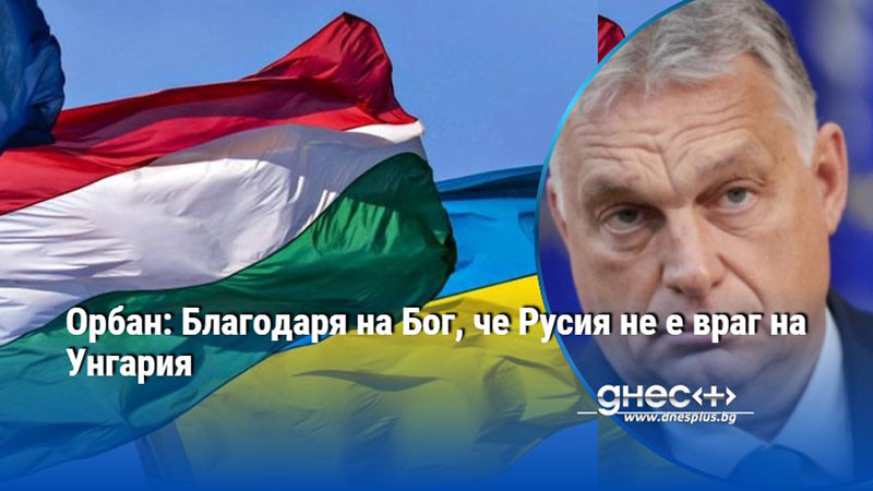 Орбан: Благодаря на Бог, че Русия не е враг на Унгария