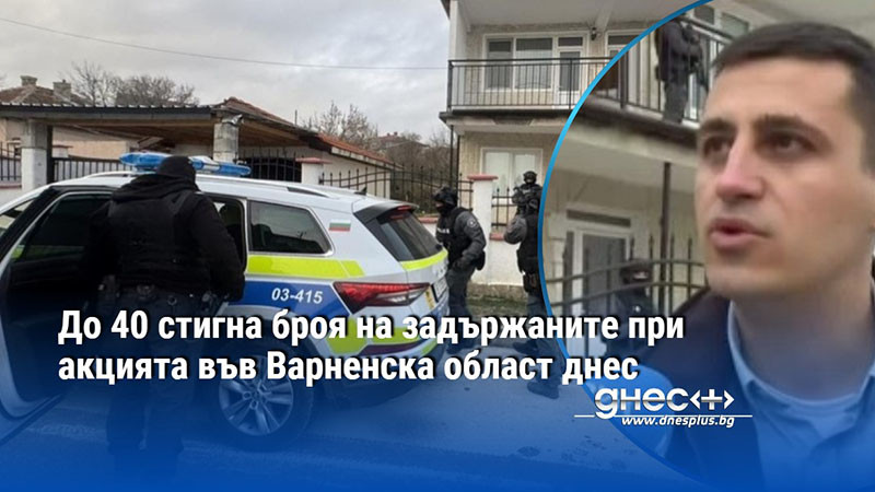 До 40 стигна броя на задържаните при акцията във Варненска област днес