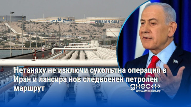 Нетаняху не изключи сухопътна операция в Иран и лансира нов следвоенен петролен маршрут