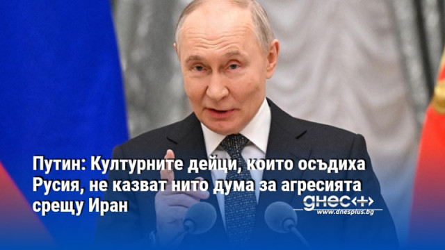 Путин: Културните дейци, които осъдиха Русия, не казват нито дума за агресията срещу Иран