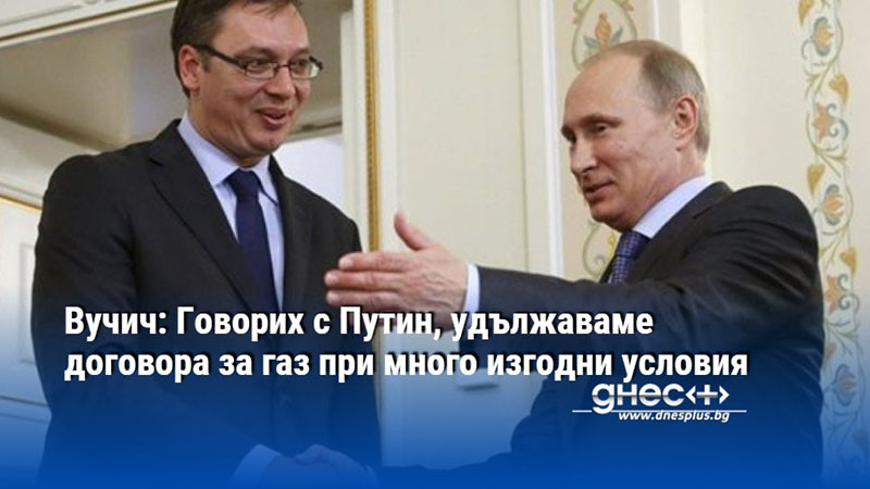 Вучич: Говорих с Путин, удължаваме договора за газ при много изгодни условия