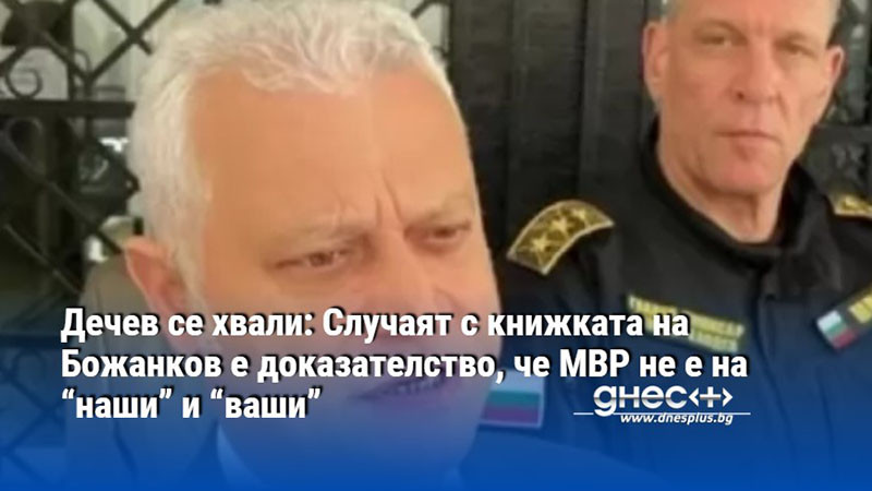 Дечев се хвали: Случаят с книжката на Божанков е доказателство, че МВР не е на “наши” и “ваши”
