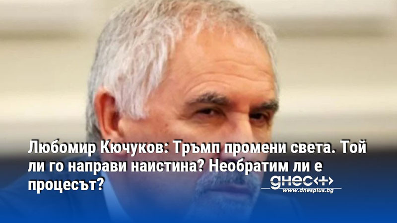 Любомир Кючуков: Тръмп промени света. Той ли го направи наистина? Необратим ли е процесът?