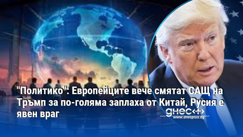 "Политико": Европейците вече смятат САЩ на Тръмп за по-голяма заплаха от Китай, Русия е явен враг