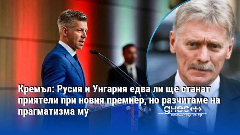 Кремъл: Русия и Унгария едва ли ще станат приятели при новия премиер, но разчитаме на прагматизма му