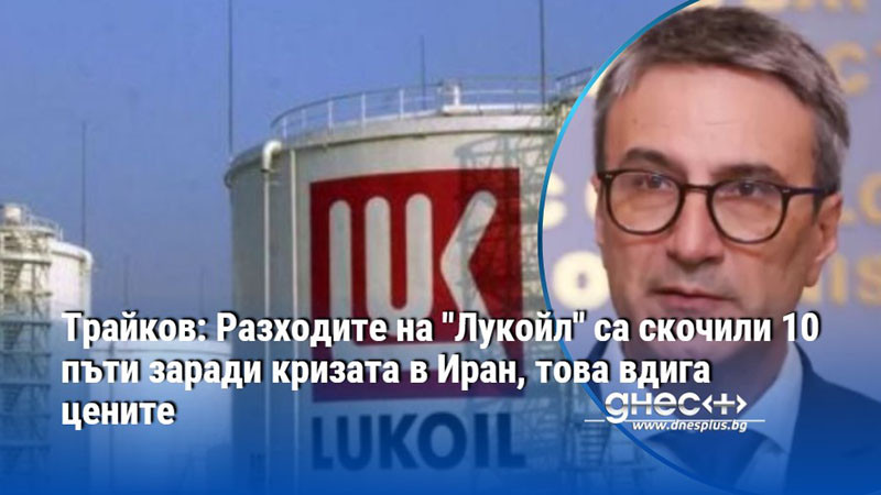 Трайков: Разходите на "Лукойл" са скочили 10 пъти заради кризата в Иран, това вдига цените
