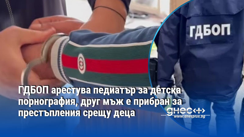 ГДБОП арестува педиатър за детска порнография, друг мъж е прибран за престъпления срещу деца