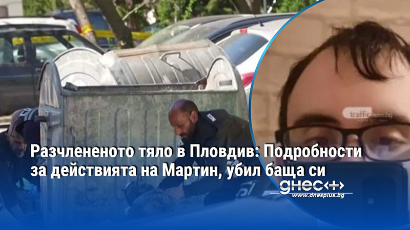 Разчлененото тяло в Пловдив: Подробности за действията на Мартин, убил баща си