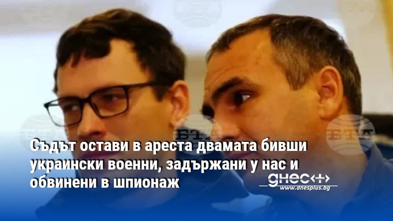 Съдът остави в ареста двамата бивши украински военни, задържани у нас и обвинени в шпионаж