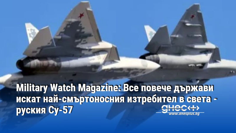 Military Watch Magazine: Все повече държави искат най-смъртоносния изтребител в света - руския Су-57
