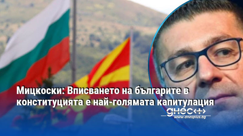 Мицкоски: Вписването на българите в конституцията е най-голямата капитулация