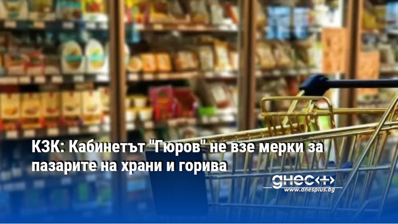 КЗК: Кабинетът "Гюров" не взе мерки за пазарите на храни и горива