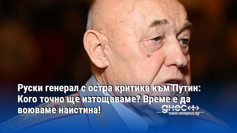 Руски генерал с остра критика към Путин: Кого точно ще изтощаваме? Време е да воюваме наистина!