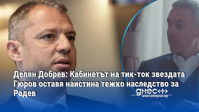 Делян Добрев: Кабинетът на тик-ток звездата Гюров оставя наистина тежко наследство за Радев
