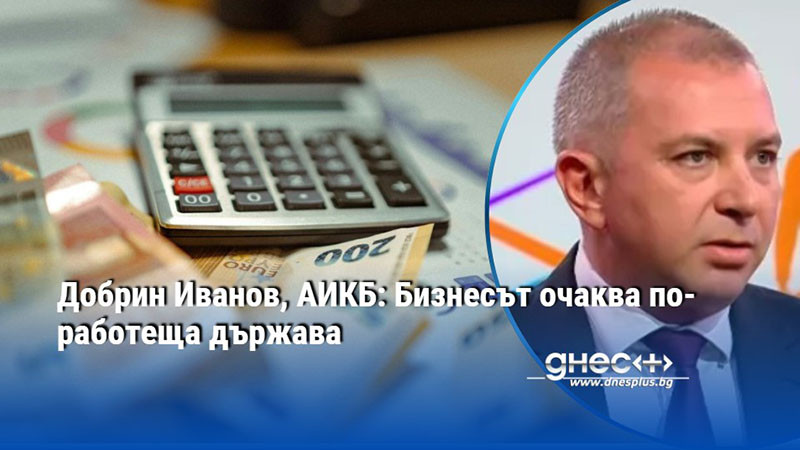Добрин Иванов, АИКБ: Бизнесът очаква по-работеща държава