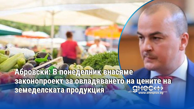 Абровски: В понеделник внасяме законопроект за овладяването на цените на земеделската продукция