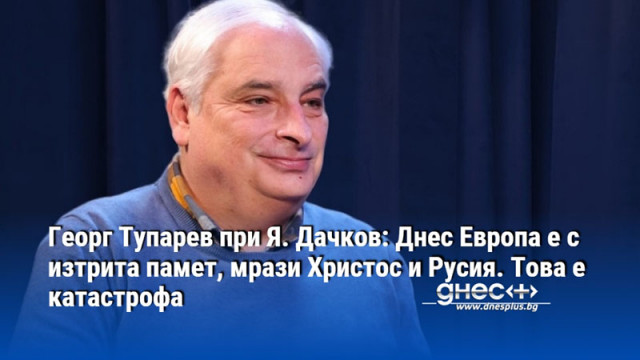 Георг Тупарев при Я. Дачков: Днес Европа е с изтрита памет, мрази Христос и Русия. Това е катастрофа
