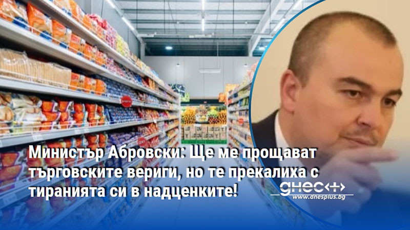 Министър Абровски: Ще ме прощават търговските вериги, но те прекалиха с тиранията си в надценките!
