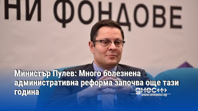 Министър Пулев: Много болезнена административна реформа започва още тази година