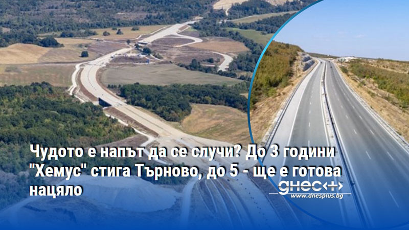 Чудото е напът да се случи? До 3 години "Хемус" стига Търново, до 5 - ще е готова нацяло