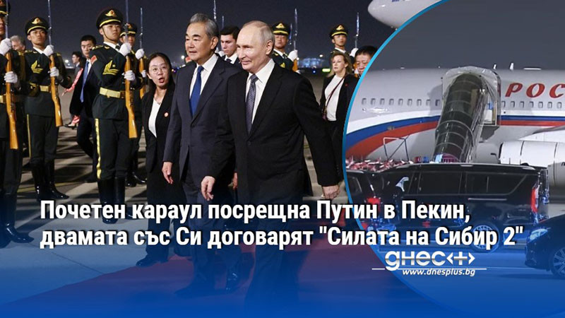 Почетен караул посрещна Путин в Пекин, двамата със Си договарят "Силата на Сибир 2"
